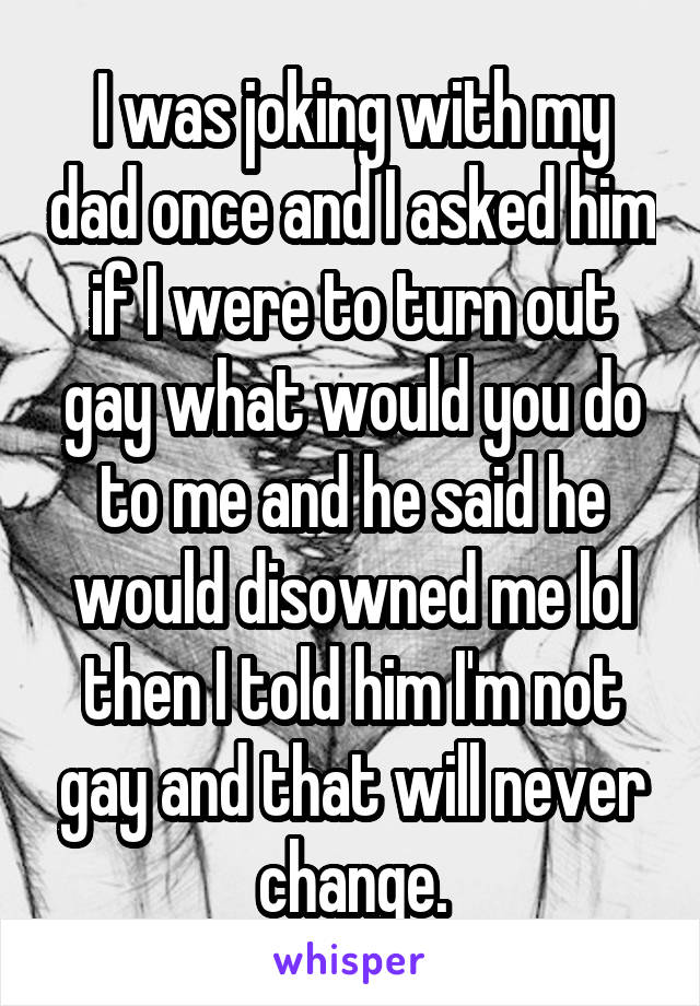 I was joking with my dad once and I asked him if I were to turn out gay what would you do to me and he said he would disowned me lol then I told him I'm not gay and that will never change.