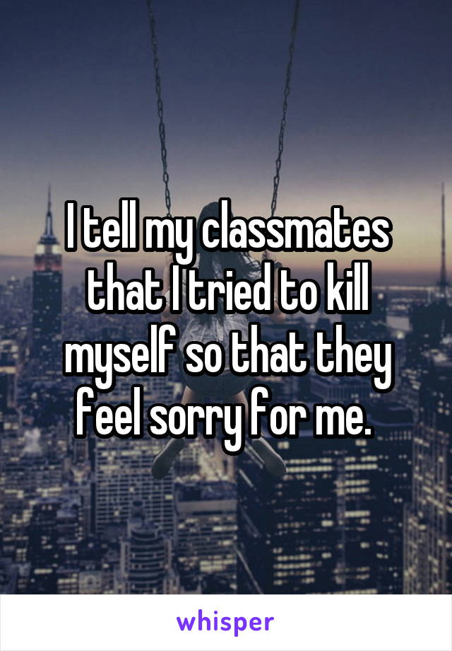 I tell my classmates that I tried to kill myself so that they feel sorry for me. 