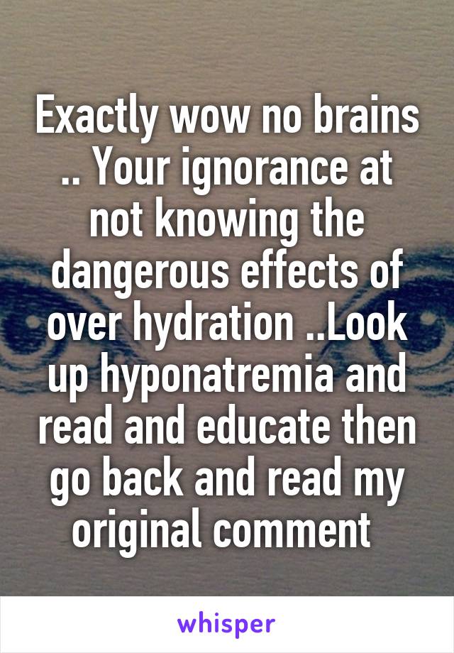 Exactly wow no brains .. Your ignorance at not knowing the dangerous effects of over hydration ..Look up hyponatremia and read and educate then go back and read my original comment 