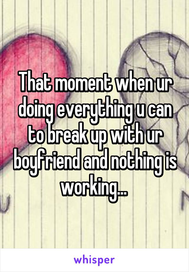 That moment when ur doing everything u can to break up with ur boyfriend and nothing is working... 