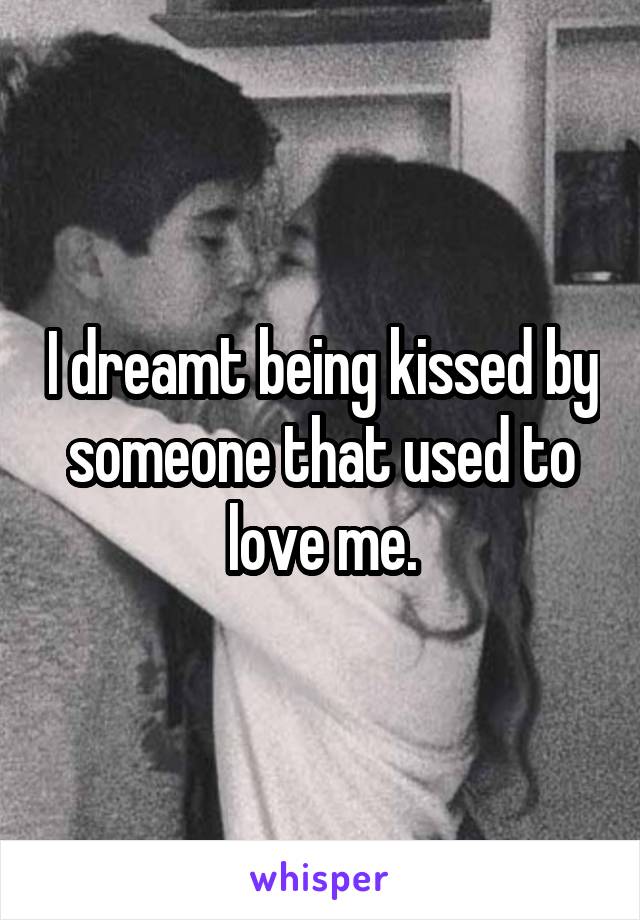 I dreamt being kissed by someone that used to love me.
