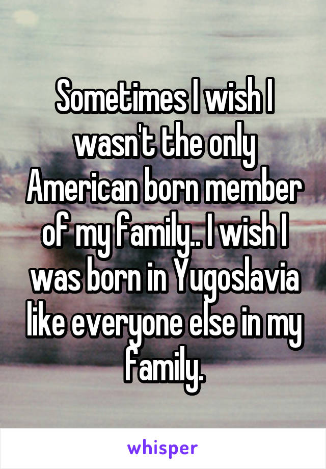 Sometimes I wish I wasn't the only American born member of my family.. I wish I was born in Yugoslavia like everyone else in my family.