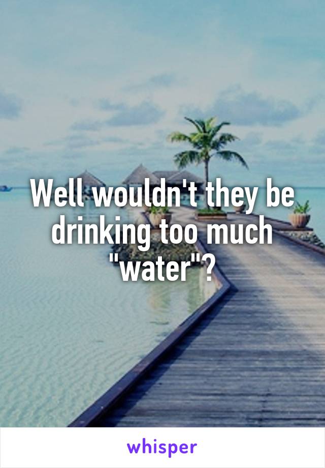 Well wouldn't they be drinking too much "water"?