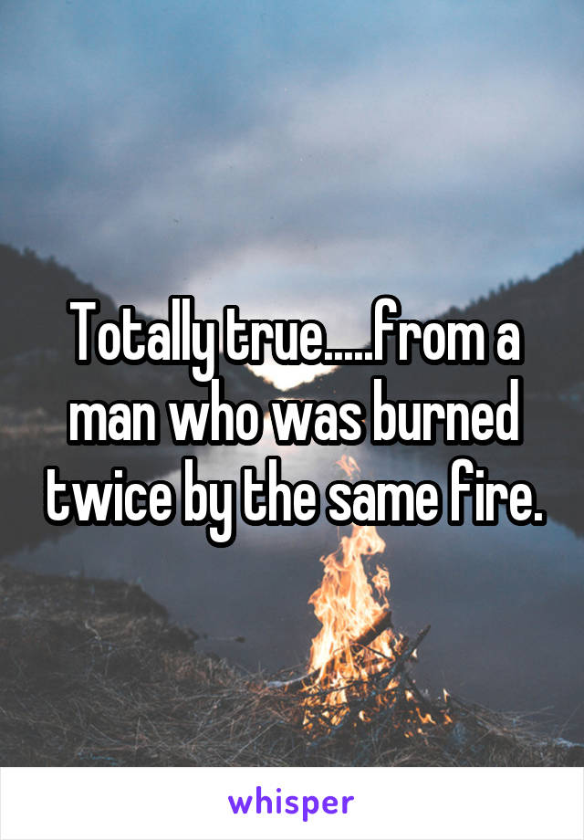 Totally true.....from a man who was burned twice by the same fire.