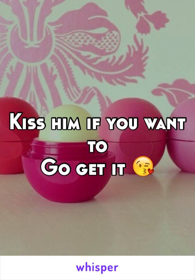 Kiss him if you want to 
Go get it 😘