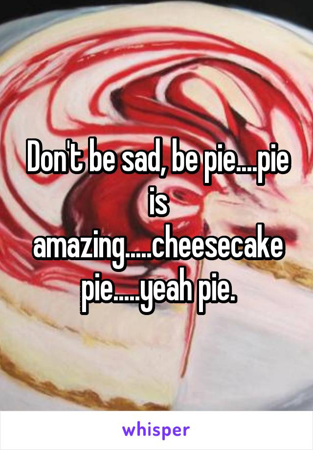 Don't be sad, be pie....pie is amazing.....cheesecake pie.....yeah pie.