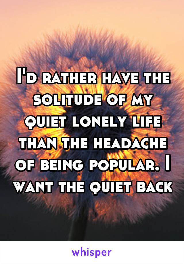I'd rather have the solitude of my quiet lonely life than the headache of being popular. I want the quiet back