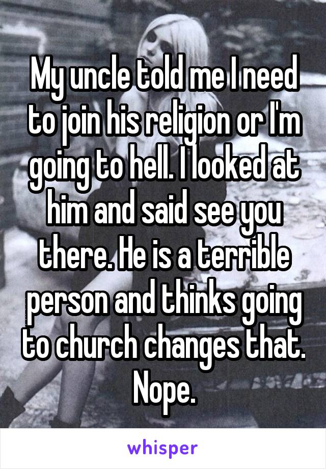 My uncle told me I need to join his religion or I'm going to hell. I looked at him and said see you there. He is a terrible person and thinks going to church changes that. Nope.