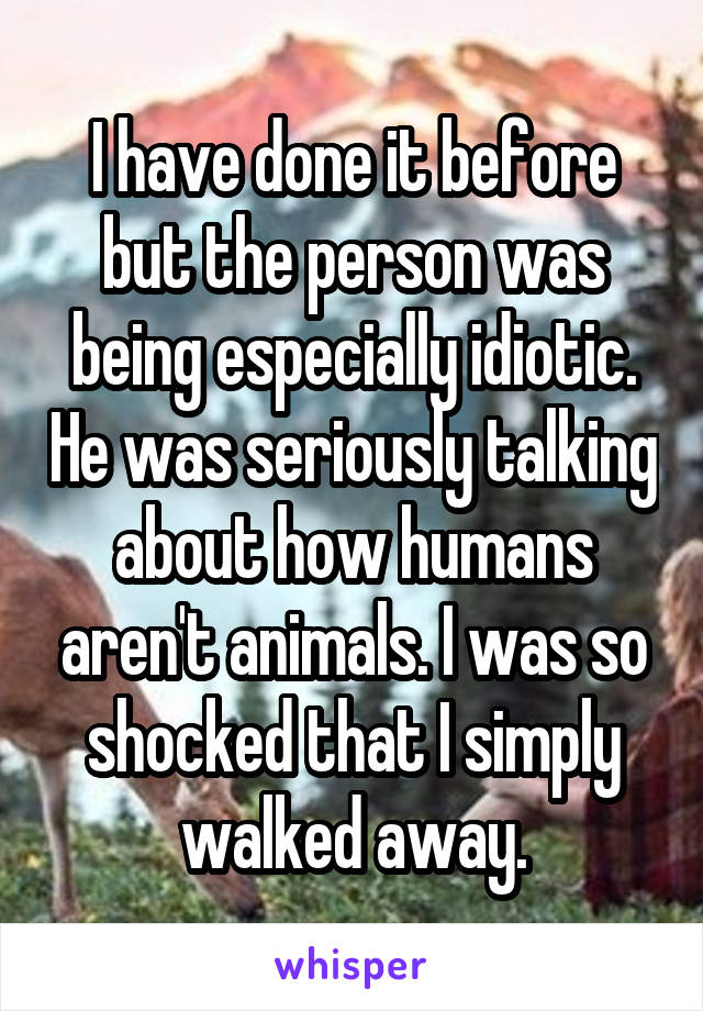 I have done it before but the person was being especially idiotic. He was seriously talking about how humans aren't animals. I was so shocked that I simply walked away.