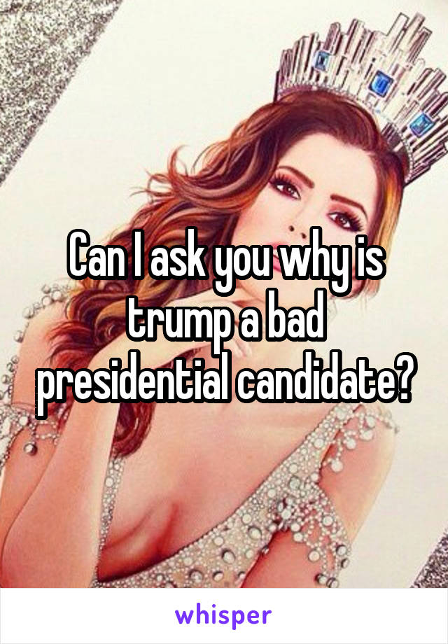 Can I ask you why is trump a bad presidential candidate?