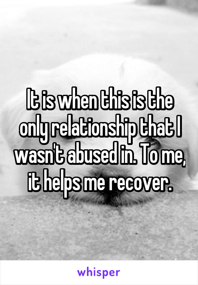 It is when this is the only relationship that I wasn't abused in. To me, it helps me recover.