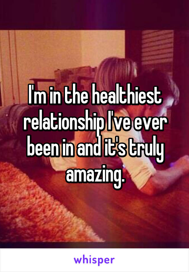 I'm in the healthiest relationship I've ever been in and it's truly amazing.