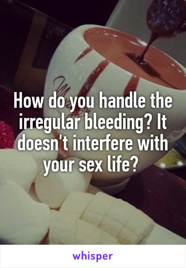 How do you handle the irregular bleeding? It doesn't interfere with your sex life? 
