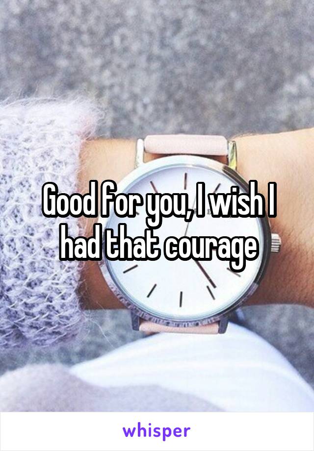 Good for you, I wish I had that courage