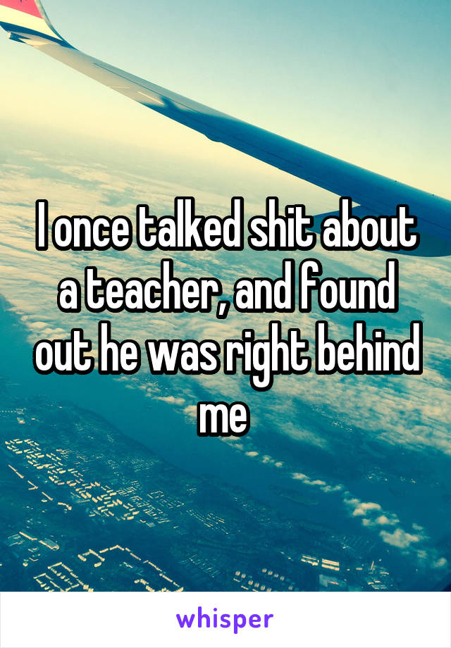 I once talked shit about a teacher, and found out he was right behind me 