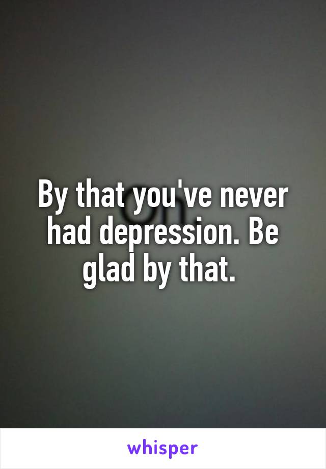 By that you've never had depression. Be glad by that. 