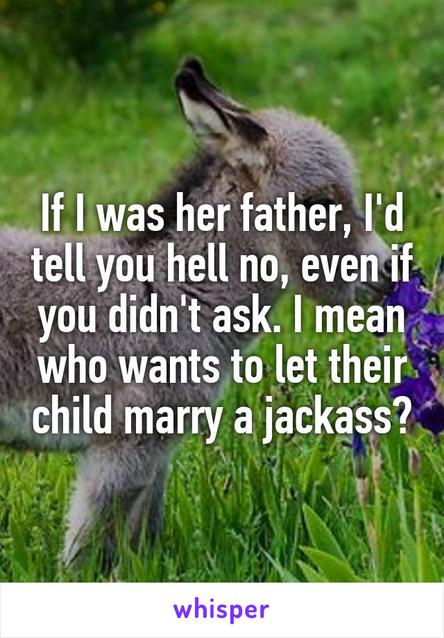If I was her father, I'd tell you hell no, even if you didn't ask. I mean who wants to let their child marry a jackass?
