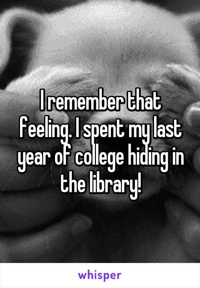 I remember that feeling. I spent my last year of college hiding in the library!