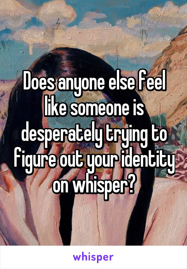 Does anyone else feel like someone is desperately trying to figure out your identity on whisper?