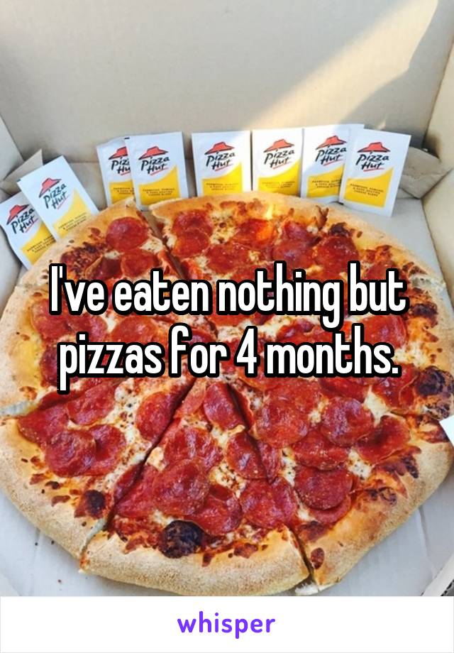 I've eaten nothing but pizzas for 4 months.