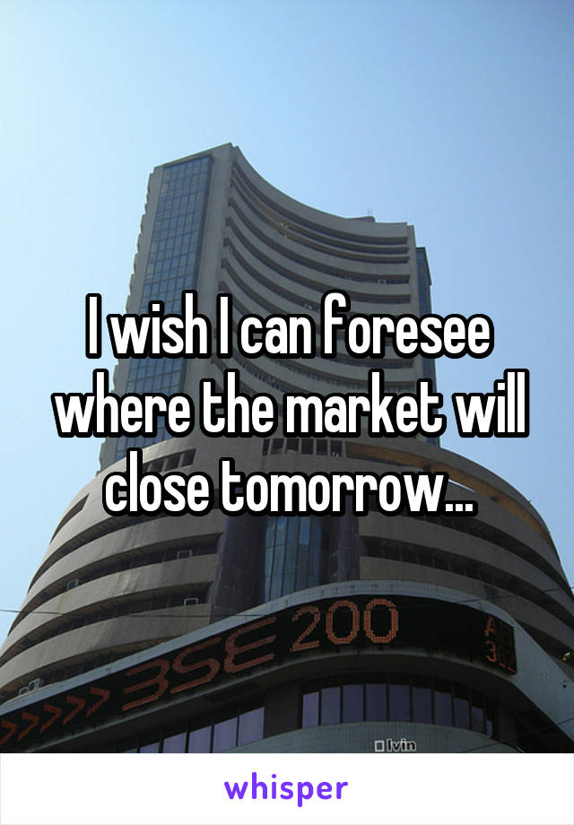 I wish I can foresee where the market will close tomorrow...