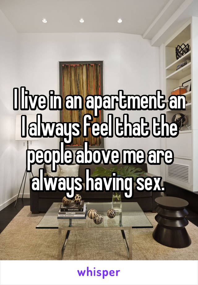 I live in an apartment an I always feel that the people above me are always having sex. 