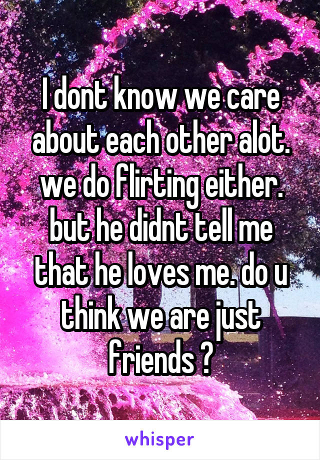 I dont know we care about each other alot. we do flirting either. but he didnt tell me that he loves me. do u think we are just friends ?