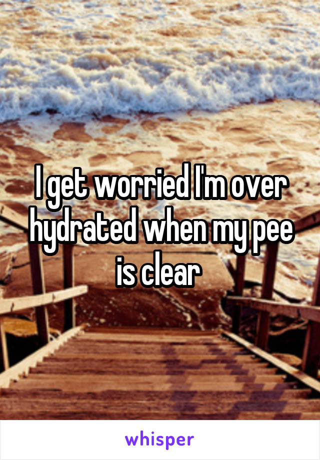 I get worried I'm over hydrated when my pee is clear 