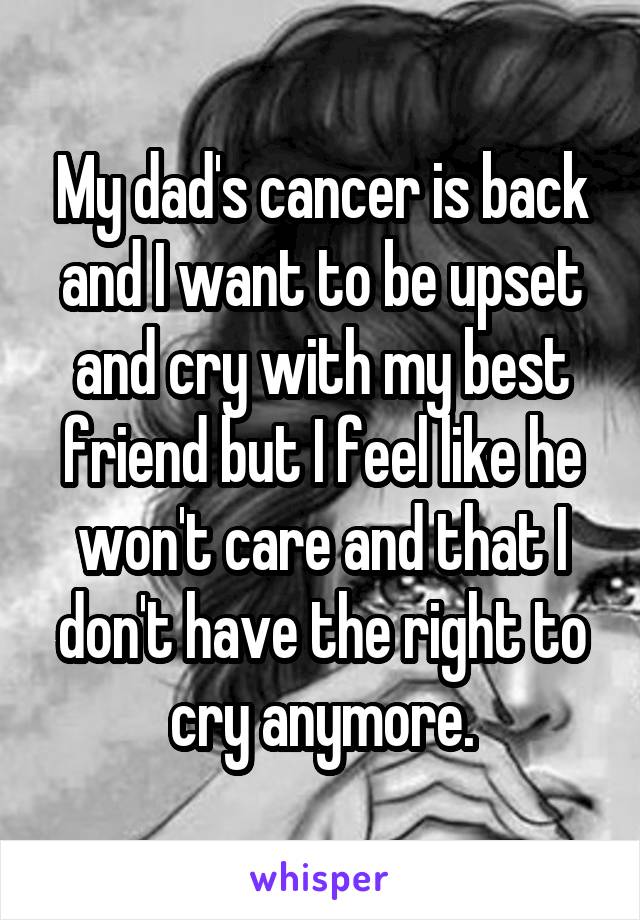 My dad's cancer is back and I want to be upset and cry with my best friend but I feel like he won't care and that I don't have the right to cry anymore.