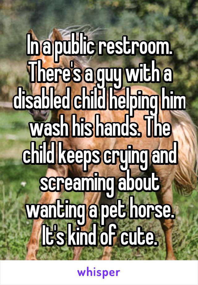 In a public restroom. There's a guy with a disabled child helping him wash his hands. The child keeps crying and screaming about wanting a pet horse. It's kind of cute.