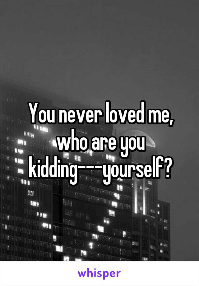 You never loved me, who are you kidding---yourself?