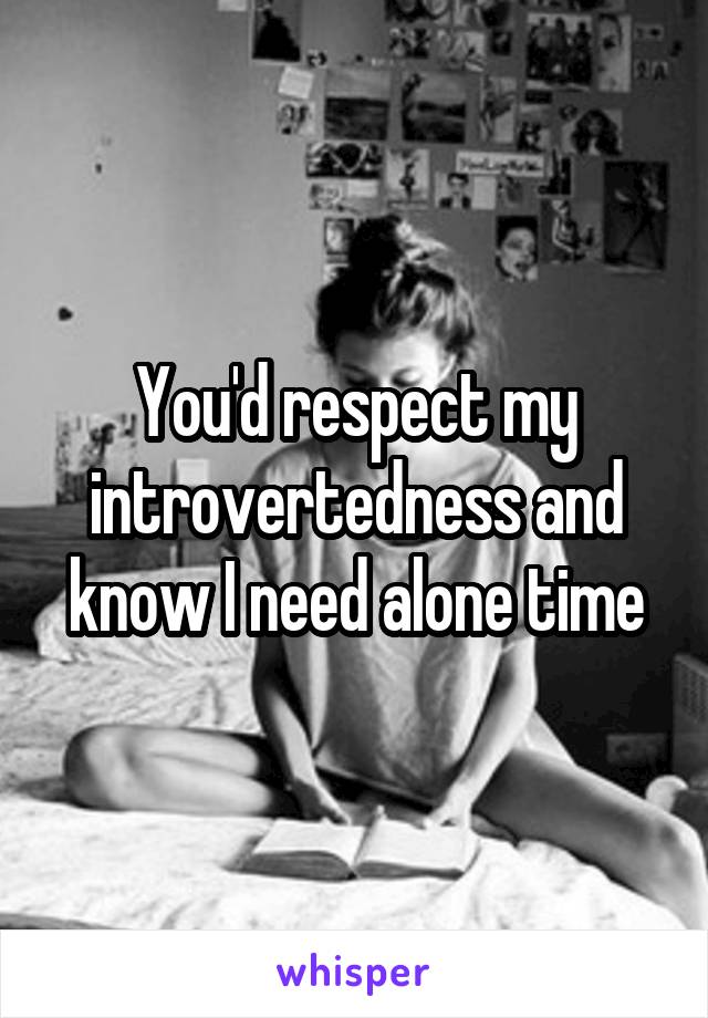 You'd respect my introvertedness and know I need alone time