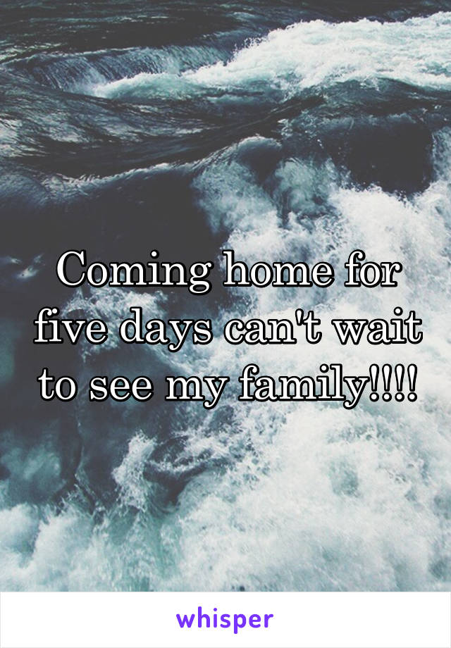 Coming home for five days can't wait to see my family!!!!