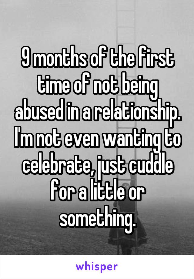 9 months of the first time of not being abused in a relationship. I'm not even wanting to celebrate, just cuddle for a little or something.