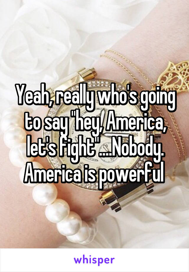 Yeah, really who's going to say "hey, America, let's fight"....Nobody. America is powerful 