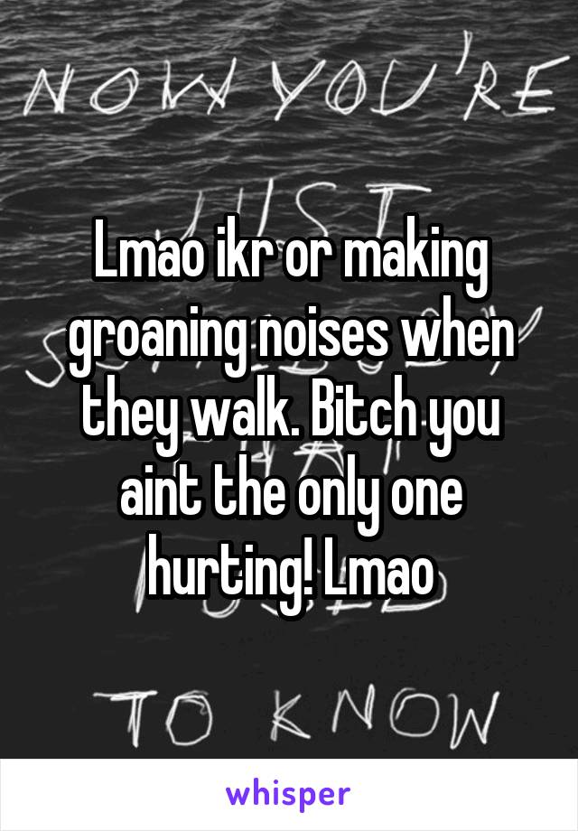 Lmao ikr or making groaning noises when they walk. Bitch you aint the only one hurting! Lmao