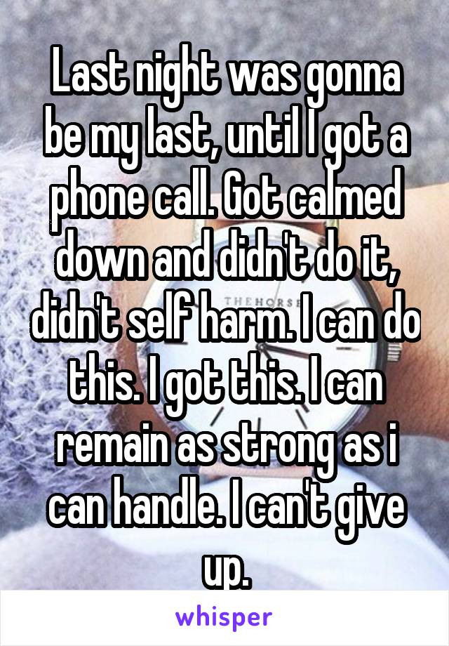 Last night was gonna be my last, until I got a phone call. Got calmed down and didn't do it, didn't self harm. I can do this. I got this. I can remain as strong as i can handle. I can't give up.
