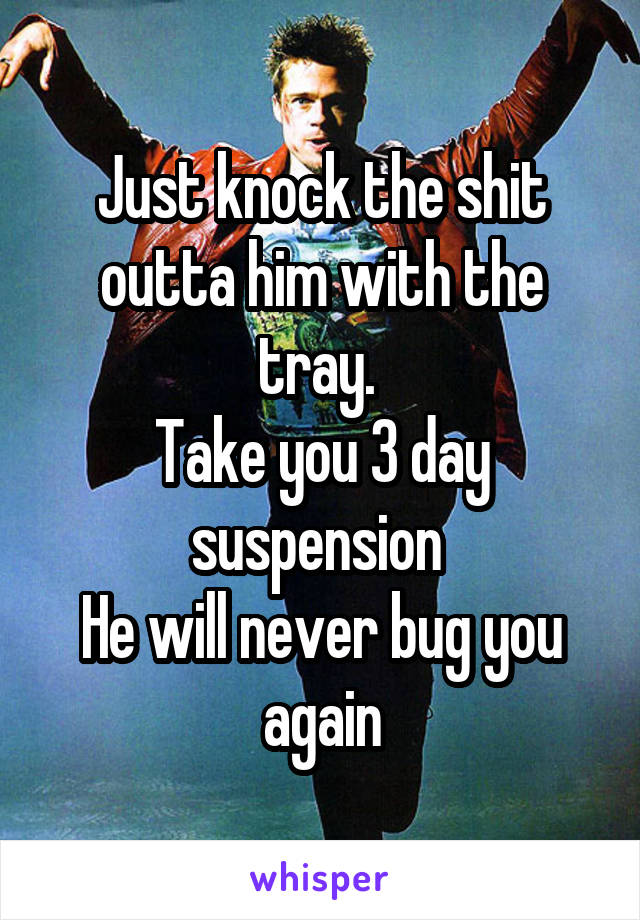 Just knock the shit outta him with the tray. 
Take you 3 day suspension 
He will never bug you again