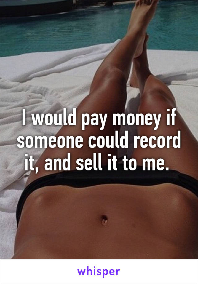 I would pay money if someone could record it, and sell it to me. 