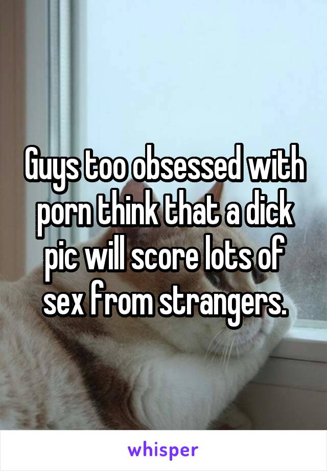Guys too obsessed with porn think that a dick pic will score lots of sex from strangers.