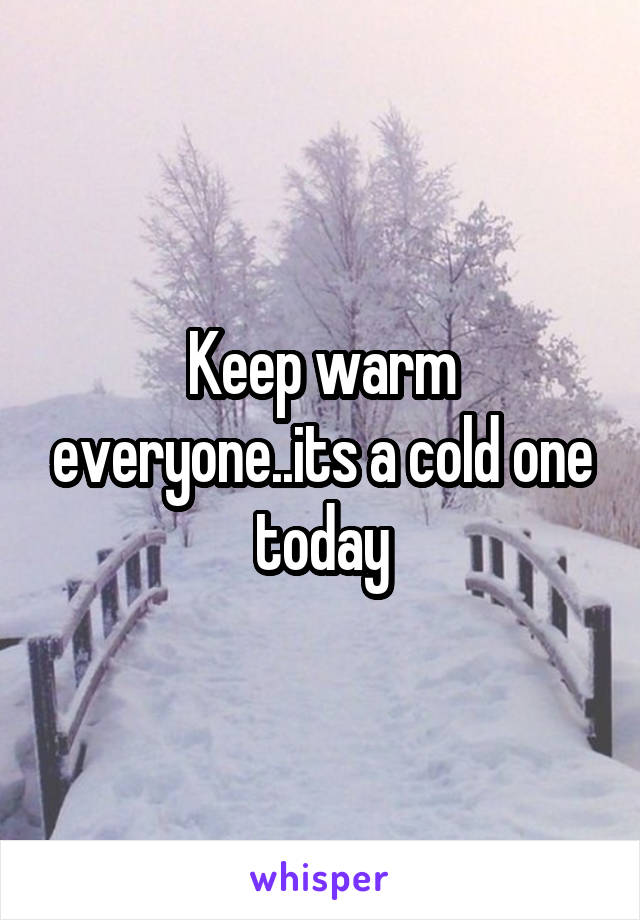 Keep warm everyone..its a cold one today
