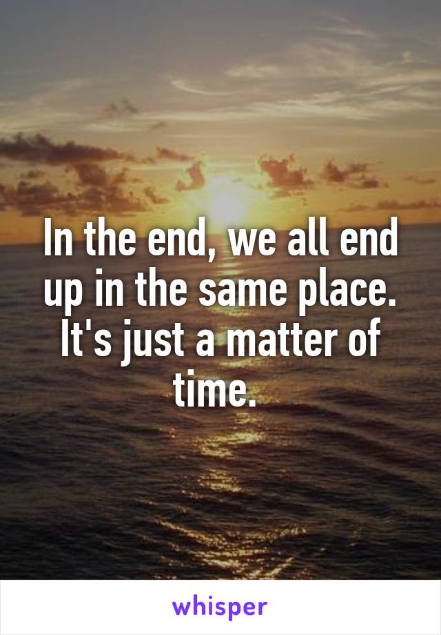 In the end, we all end up in the same place. It's just a matter of time. 
