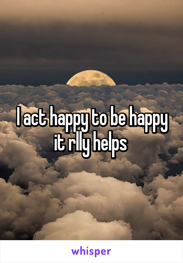 I act happy to be happy
it rlly helps 