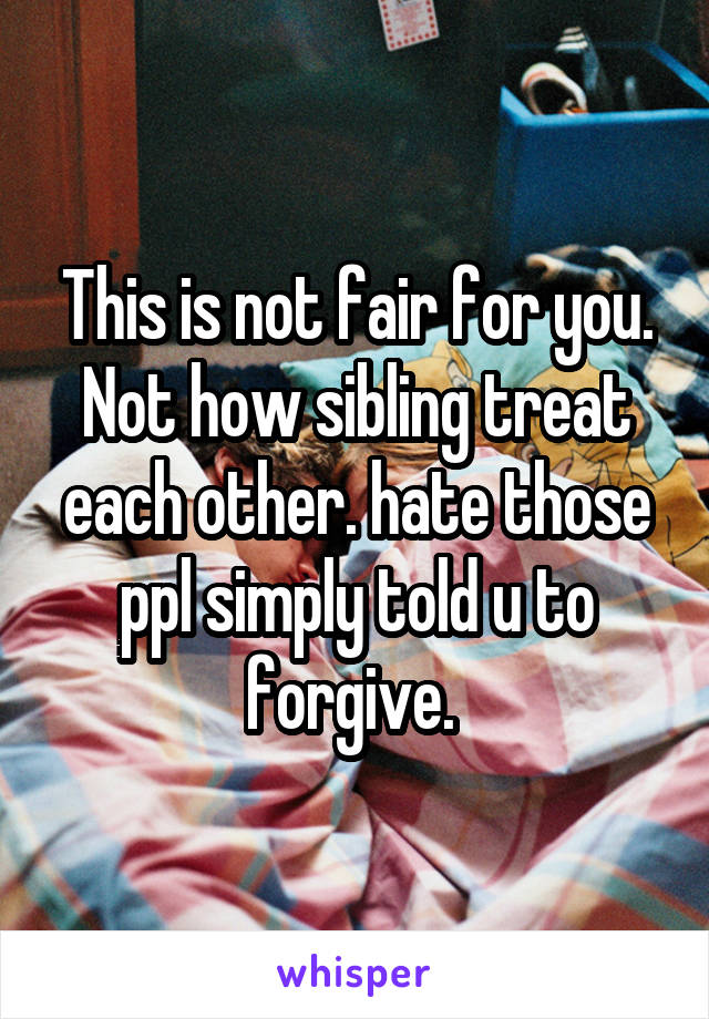 This is not fair for you. Not how sibling treat each other. hate those ppl simply told u to forgive. 
