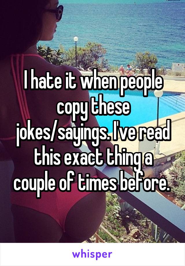 I hate it when people copy these jokes/sayings. I've read this exact thing a couple of times before. 