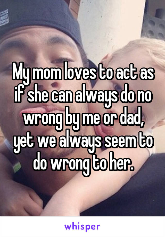 My mom loves to act as if she can always do no wrong by me or dad, yet we always seem to do wrong to her.