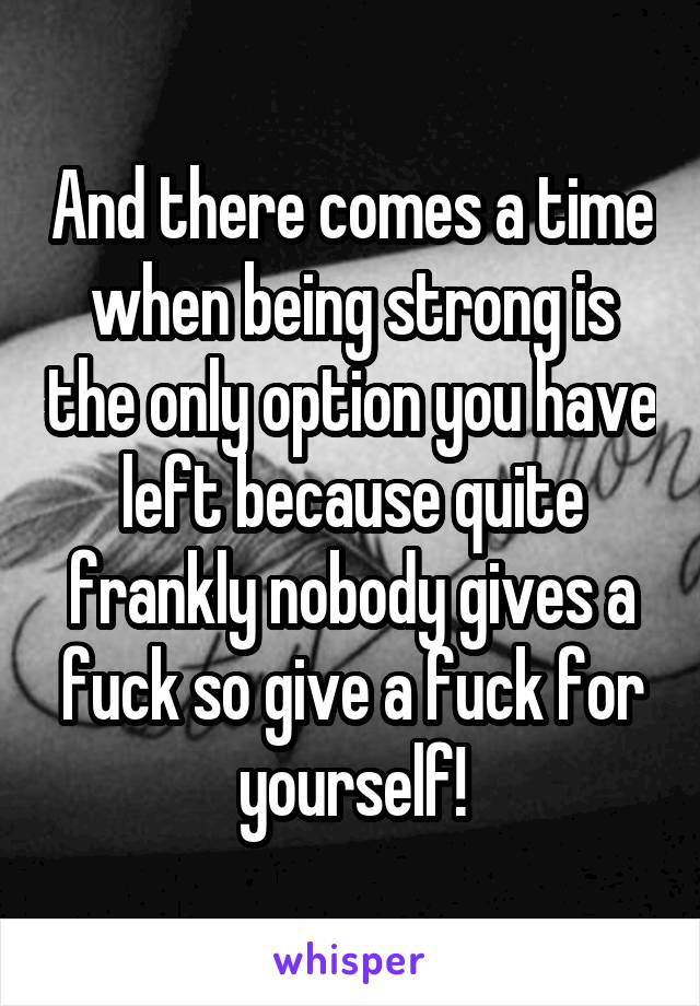And there comes a time when being strong is the only option you have left because quite frankly nobody gives a fuck so give a fuck for yourself!
