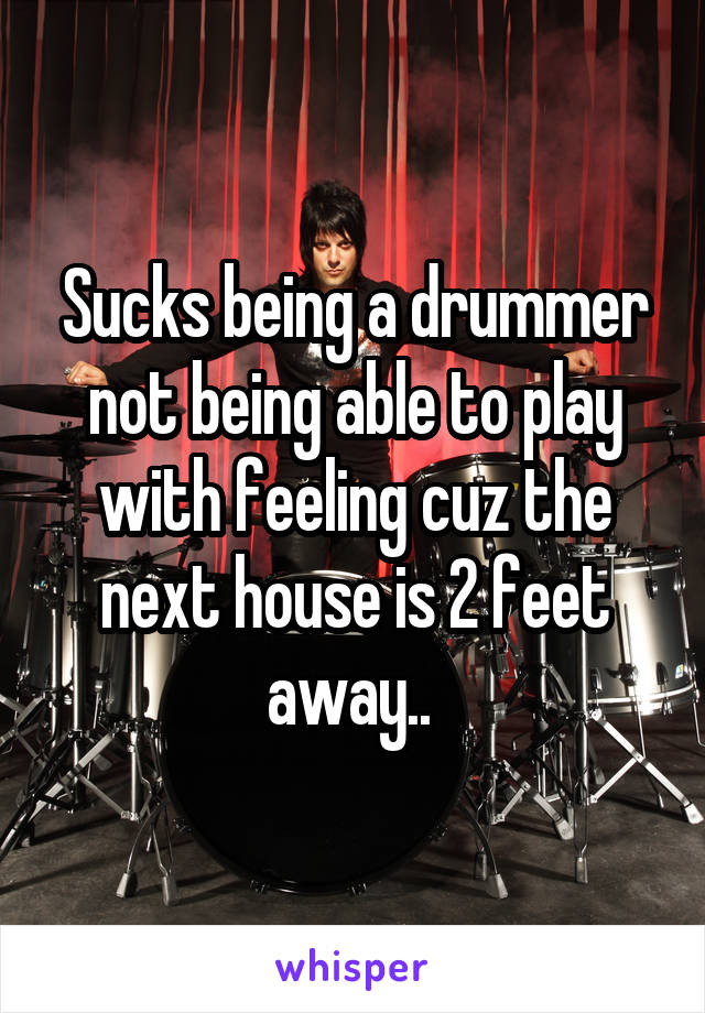 Sucks being a drummer not being able to play with feeling cuz the next house is 2 feet away.. 