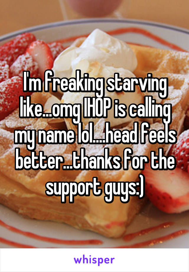 I'm freaking starving like...omg IHOP is calling my name lol....head feels better...thanks for the support guys:)