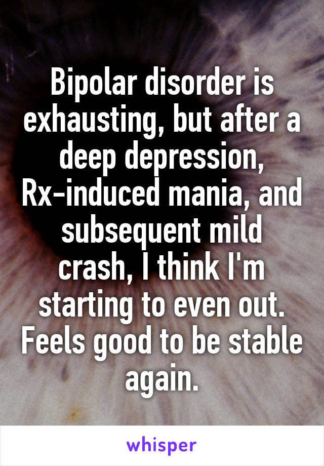 Bipolar disorder is exhausting, but after a deep depression, Rx-induced mania, and subsequent mild crash, I think I'm starting to even out. Feels good to be stable again.